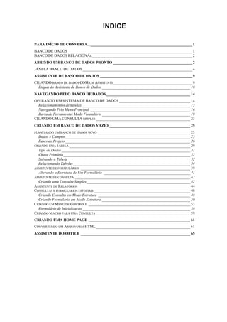 INDICE
PARA INÍCIO DE CONVERSA..._____________________________________________________ 1
BANCO DE DADOS_________________________________________________________________ 1
BANCO DE DADOS RELACIONAL ____________________________________________________ 2
ABRINDO UM BANCO DE DADOS PRONTO _________________________________________ 2
JANELA BANCO DE DADOS_________________________________________________________ 4
ASSISTENTE DE BANCO DE DADOS ________________________________________________ 9
CRIANDO BANCO DE DADOS COM UM ASSISTENTE_________________________________________ 9
Etapas do Assistente de Banco de Dados ______________________________________________ 10
NAVEGANDO PELO BANCO DE DADOS____________________________________________ 14
OPERANDO UM SISTEMA DE BANCO DE DADOS _____________________________________ 14
Relacionamentos de tabelas ________________________________________________________ 15
Navegando Pelo Menu Principal ____________________________________________________ 16
Barra de Ferramentas Modo Formulário______________________________________________ 19
CRIANDO UMA CONSULTA SIMPLES _________________________________________________ 23
CRIANDO UM BANCO DE DADOS VAZIO __________________________________________ 25
PLANEJANDO UM BANCO DE DADOS NOVO ________________________________________________ 25
Dados e Campos _________________________________________________________________ 25
Fases do Projeto _________________________________________________________________ 26
CRIANDO UMA TABELA _______________________________________________________________ 29
Tipo de Dados___________________________________________________________________ 31
Chave Primária__________________________________________________________________ 32
Salvando a Tabela________________________________________________________________ 32
Relacionando Tabelas_____________________________________________________________ 34
ASSISTENTE DE FORMULÁRIOS _________________________________________________________ 39
Alterando a Estrutura de Um Formulário _____________________________________________ 41
ASSISTENTE DE CONSULTA ____________________________________________________________ 42
Criando uma Consulta Simples______________________________________________________ 42
ASSISTENTE DE RELATÓRIOS __________________________________________________________ 44
CONSULTAS E FORMULÁRIOS ESPECIAIS __________________________________________________ 48
Criando Consulta em Modo Estrutura ________________________________________________ 48
Criando Formulário em Modo Estrutura ______________________________________________ 50
CRIANDO UM MENU DE CONTROLE _____________________________________________________ 53
Formulário de Inicialização ________________________________________________________ 58
CRIANDO MACRO PARA UMA CONSULTA _________________________________________________ 59
CRIANDO UMA HOME PAGE _____________________________________________________ 61
CONVERTENDO UM ARQUIVO EM HTML_________________________________________________ 61
ASSISTENTE DO OFFICE _________________________________________________________ 65
 