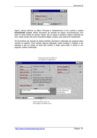 MS Access 97
http://www.mundoaccess.hpg.com.br Página: 18
Agora, vamos retornar ao Menu Principal e cadastrarmos o livro usando a opção
EntrarExibir Livros. Neste formulário de entrada de dados, encontraremos uma
seta no canto direito do campo Tópico, dê um clique e escolha o tópico referente ao
livro; neste campo não será necessário digitar o tópico, pois este já foi cadastrado.
Os formulários de entrada de dados também permitem a alteração de qualquer dado
contido no registro. Para realizar alguma alteração, basta localizar o registro a ser
alterado e dar um clique na área que contém o dado, para exibir o cursor e, em
seguida, realize a alteração.
 
