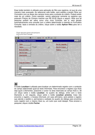 MS Access 97
http://www.mundoaccess.hpg.com.br Página: 20
Esse botão também é utilizado para aplicação de filtro aos registros, só que de uma
maneira mais avançada. Ao selecionar este botão, será exibida a janela Filtrar por
Formulário com as áreas dos campos livres para a entrada do critério. Poderá existir
mais de um critério. Como exemplo, vamos selecionar somente os registros que
possuem Preços de Compra maiores que R$ 20,00 (figura a seguir). Note que tal
pesquisa poderá ser salva como uma nova Consulta, isto é, será gerado
automaticamente uma consulta com o critério determinado e inserida no Formulário
Consulta. Após a entrada do critério, clique sobre o botão Aplicar filtro para ver o
resultado.
O botão Localizar é utilizado para localizar um determinado registro com o conteúdo
do campo selecionado igual ao texto informado. Para encontrar o registro cujo título
seja igual a Diamantes, posicione o cursor na área reservada ao campo título e, dê
um clique sobre o botão Localizar, no quadro de diálogo, entre com o texto
Diamante e, em seguida, clique sobre o botão Localizar próxima. Caso não
encontre o registro, o Access informará, em caso afirmativo, será exibido o registro
que atenda o pedido e, permanece a exibição do quadro de diálogo para encontrar
outro registro com o mesmo título ou, um outro que você desejar. Para encerar a
pesquisa, clique o botão Fechar.
 