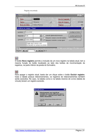 MS Access 97
http://www.mundoaccess.hpg.com.br Página: 21
O botão Novo registro permite a inclusão de um novo registro na tabela atual, tem a
mesma função do botão localizado ao lado dos botões de movimentação de
registros, na parte inferior da janela do formulário.
Para apagar o registro atual, basta dar um clique sobre o botão Excluir registro.
Caso a tabela possua relacionamentos, os registros de relacionamentos também
serão excluídos. No caso, na tabela Livros e na tabela Autores de Livros (tabela de
vínculo) teriam um registro excluído.
 