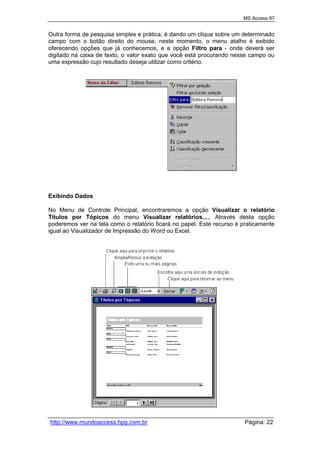 MS Access 97
http://www.mundoaccess.hpg.com.br Página: 22
Outra forma de pesquisa simples e prática, é dando um clique sobre um determinado
campo com o botão direito do mouse, neste momento, o menu atalho é exibido
oferecendo opções que já conhecemos, e a opção Filtro para - onde deverá ser
digitado na caixa de texto, o valor exato que você está procurando nesse campo ou
uma expressão cujo resultado deseja utilizar como critério.
Exibindo Dados
No Menu de Controle Principal, encontraremos a opção Visualizar o relatório
Títulos por Tópicos do menu Visualizar relatórios...,. Através desta opção
poderemos ver na tela como o relatório ficará no papel. Este recurso é praticamente
igual ao Visualizador de Impressão do Word ou Excel.
 