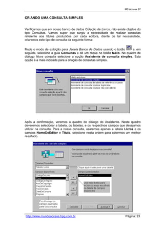 MS Access 97
http://www.mundoaccess.hpg.com.br Página: 23
CRIANDO UMA CONSULTA SIMPLES
Verificamos que em nosso banco de dados Coleção de Livros, não existe objetos do
tipo Consultas. Vamos supor que surgiu a necessidade de realizar consultas
referente aos títulos produzidos por cada editora, diante de tal necessidade,
criaremos este tipo de consulta da seguinte forma:
Mude o modo de exibição para Janela Banco de Dados usando o botão e, em
seguida, selecione a guia Consultas e dê um clique no botão Novo. No quadro de
diálogo Nova consulta selecione a opção Assistente de consulta simples. Esta
opção é a mais indicada para a criação de consultas simples.
Após a confirmação, veremos o quadro de diálogo do Assistente. Neste quadro
deveremos selecionar a tabela, ou tabelas, e os respectivos campos que desejamos
utilizar na consulta. Para a nossa consulta, usaremos apenas a tabela Livros e os
campos NomeDoEditor e Título, selecione nesta ordem para obtermos um melhor
resultado.
 