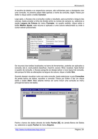 MS Access 97
http://www.mundoaccess.hpg.com.br Página: 24
A escolha da tabela e os respectivos campos, são suficientes para o Assistente criar
uma consulta, no próximo passo falta apenas o nome da consulta, digite Títulos por
Editor e clique sobre o botão Concluir.
Logo após, o Access cria a consulta e exibe o resultado, para aumentar a largura das
colunas, basta arrastar a linha de divisão entre os nomes de campos ou, selecione a
opção Largura da Coluna do menu Formatar, no quadro exibido, clique sobre o
botão Melhor Ajuste, este recurso é aplicado a uma coluna selecionada ou onde o
cursor estiver posicionado.
Os recursos dos botões localizados na barra de ferramentas, poderão ser aplicados a
consulta, isto é, você poderá classificar, imprimir, excluir, filtrar, localizar. Após fechar
o quadro de consulta, o Access pergunta se deseja salvar o novo layout de consulta,
isto porque foi feito as alterações na largura da coluna; clique o botão Sim.
Quando desejar visualizar outra vez esta consulta, basta selecionar a guia Consultas
da janela banco de dados, escolher a consulta Títulos por Editor e dar um clique
sobre o botão Abrir. Mais adiante iremos ver como incluir uma consulta ao menu
principal do banco de dados.
Feche o banco de dados através do botão Fechar [X], da Janela Banco de Dados
ou, selecione a opção Fechar do menu Arquivo.
 
