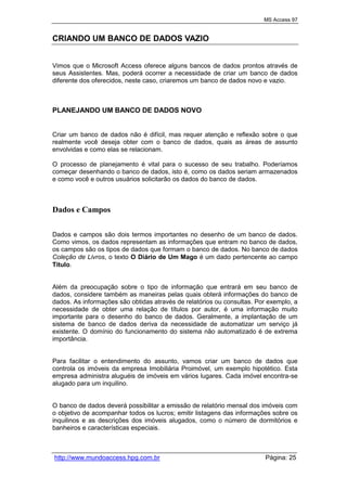 MS Access 97
http://www.mundoaccess.hpg.com.br Página: 25
CRIANDO UM BANCO DE DADOS VAZIO
Vimos que o Microsoft Access oferece alguns bancos de dados prontos através de
seus Assistentes. Mas, poderá ocorrer a necessidade de criar um banco de dados
diferente dos oferecidos, neste caso, criaremos um banco de dados novo e vazio.
PLANEJANDO UM BANCO DE DADOS NOVO
Criar um banco de dados não é difícil, mas requer atenção e reflexão sobre o que
realmente você deseja obter com o banco de dados, quais as áreas de assunto
envolvidas e como elas se relacionam.
O processo de planejamento é vital para o sucesso de seu trabalho. Poderíamos
começar desenhando o banco de dados, isto é, como os dados seriam armazenados
e como você e outros usuários solicitarão os dados do banco de dados.
Dados e Campos
Dados e campos são dois termos importantes no desenho de um banco de dados.
Como vimos, os dados representam as informações que entram no banco de dados,
os campos são os tipos de dados que formam o banco de dados. No banco de dados
Coleção de Livros, o texto O Diário de Um Mago é um dado pertencente ao campo
Título.
Além da preocupação sobre o tipo de informação que entrará em seu banco de
dados, considere também as maneiras pelas quais obterá informações do banco de
dados. As informações são obtidas através de relatórios ou consultas. Por exemplo, a
necessidade de obter uma relação de títulos por autor, é uma informação muito
importante para o desenho do banco de dados. Geralmente, a implantação de um
sistema de banco de dados deriva da necessidade de automatizar um serviço já
existente. O domínio do funcionamento do sistema não automatizado é de extrema
importância.
Para facilitar o entendimento do assunto, vamos criar um banco de dados que
controla os imóveis da empresa Imobiliária Proimóvel, um exemplo hipotético. Esta
empresa administra aluguéis de imóveis em vários lugares. Cada imóvel encontra-se
alugado para um inquilino.
O banco de dados deverá possibilitar a emissão de relatório mensal dos imóveis com
o objetivo de acompanhar todos os lucros; emitir listagens das informações sobre os
inquilinos e as descrições dos imóveis alugados, como o número de dormitórios e
banheiros e características especiais.
 