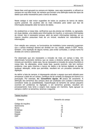 MS Access 97
http://www.mundoaccess.hpg.com.br Página: 27
Nesta fase você agrupará os campos em tabelas, caso seja necessário, e refinará os
campos em sua lista inicial, de maneira que formem uma definição exata dos tipos de
dados que serão necessários para o banco de dados.
Neste estágio é vital incluir sugestões de todos os usuários do banco de dados
quanto possível. Os usuários são os mais indicados para saber que tipo de
informações desejarão obter do banco de dados.
Ao analisarmos a nossa lista, verificamos que ela precisa ser dividida, ou agrupada,
em duas tabelas, uma tabela para informações do inquilino, e outra para informações
do imóvel. Isto é necessário porque, além de serem informações distintas, se um
mesmo inquilino possuísse mais de um imóvel, resultaria em redundância de
informações.
Com relação aos campos, os funcionários da imobiliária (como exemplo) sugeriram
que o campo endereço deveria ser dividido em rua, cidade, estado e CEP. Havia,
também, uma repetição de alguns nomes; para evitar confusões, o campo nome foi
dividido em nome e sobrenome.
Foi observado que era necessário a inclusão de mais um campo à lista. Um
determinado funcionário lembrou que as vezes a diretoria solicita uma relação de
imóveis por escritório; neste caso, faz-se necessário a inclusão do campo Escritório à
nossa lista. As alterações, ainda nesta fase, quando ocorrem, não tem nenhum
problema, mas após criarmos o banco de dados e de termos digitado os dados,
qualquer alteração, ainda que permitida, resultará em um processo cansativo de
digitação.
Ao definir a lista de campos, é interessante calcular o espaço que será utilizado para
armazenar o dado de um campo. Certifique de ter contado os espaços em branco e a
pontuação. Por exemplo, Av. Conselheiro Aguiar, 45 possui 26 caracteres. A
definição dos tamanhos dos campos deve ser analisada com cuidado e deveremos
considerar todas as possibilidades. Especificação do tamanho de campo pequeno
ocorrerá em problemas na digitação, e em tamanhos grandes, resultará em
processamento mais lento e exigirá mais espaço em memória. Após agrupar os
campos e definir os tamanhos, teremos o seguinte:
Tabela Inquilino
Campos Tamanho do campo
Código do inquilino -
Sobrenome 15
Nome 15
Endereço 25
Cidade 15
Estado 2
CEP 9
 