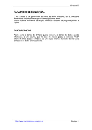 MS Access 97
http://www.mundoaccess.hpg.com.br Página: 1
PARA INÍCIO DE CONVERSA...
O MS Access, é um gerenciador de banco de dados relacional, isto é, armazena
informações utilizando índices para fazer relação entre dados.
Possui diversos assistentes de criação, tornando o trabalho de programação fácil e
rápido.
BANCO DE DADOS
Assim como o banco de dinheiro guarda dinheiro, o banco de dados guarda
informação. É um arquivo, que no caso do Access possui a extensão "mdb"
(Microsoft Data Base) e utiliza-se de um objeto interno chamado "tabela" para
armazenar os dados ordenadamente.
 