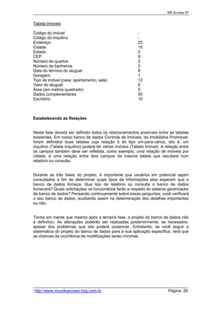 MS Access 97
http://www.mundoaccess.hpg.com.br Página: 28
Tabela Imóveis
Código do imóvel -
Código do inquilino -
Endereço 25
Cidade 15
Estado 2
CEP 9
Número de quartos 2
Número de banheiros 2
Data do término do aluguel 8
Garagem 1
Tipo de imóvel (casa, apartamento, sala) 12
Valor do aluguel 8
Área (em metros quadrado) 5
Dados complementares 50
Escritório 10
Estabelecendo as Relações
Nesta fase deverá ser definido todos os relacionamentos possíveis entre as tabelas
existentes. Em nosso banco de dados Controle de Imóveis, da Imobiliária Proimóvel,
foram definidos duas tabelas cuja relação é do tipo um-para-vários, isto é, um
inquilino (Tabela Inquilino) poderá ter vários imóveis (Tabela Imóvel). A relação entre
os campos também deve ser refletida, como exemplo, uma relação de imóveis por
cidade; é uma relação entre dois campos da mesma tabela que resultará num
relatório ou consulta.
Durante as três fases do projeto, é importante que usuários em potencial sejam
consultados a fim de determinar quais tipos de informações eles esperam que o
banco de dados forneça. Que tipo de relatório ou consulta o banco de dados
fornecerá? Quais solicitações os funcionários farão a respeito do sistema gerenciador
de banco de dados? Pensando continuamente sobre essas perguntas, você verificará
o seu banco de dados, auxiliando assim na determinação dos detalhes importantes
ou não.
Tenha em mente que mesmo após a terceira fase, o projeto do banco de dados não
é definitivo. As alterações poderão ser realizadas posteriormente, se necessário,
apesar dos problemas que isto poderá ocasionar. Entretanto, se você seguir a
sistemática do projeto do banco de dados para a sua aplicação específica, verá que
as chances da ocorrência de modificações serão mínimas
 