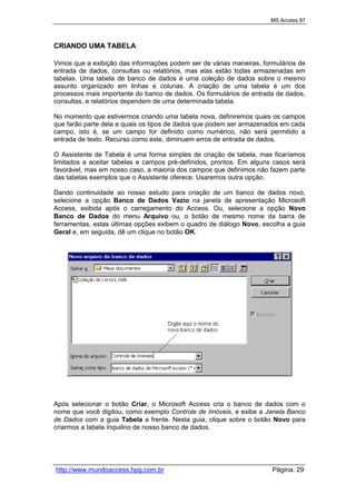 MS Access 97
http://www.mundoaccess.hpg.com.br Página: 29
CRIANDO UMA TABELA
Vimos que a exibição das informações podem ser de várias maneiras, formulários de
entrada de dados, consultas ou relatórios, mas elas estão todas armazenadas em
tabelas. Uma tabela de banco de dados é uma coleção de dados sobre o mesmo
assunto organizado em linhas e colunas. A criação de uma tabela é um dos
processos mais importante do banco de dados. Os formulários de entrada de dados,
consultas, e relatórios dependem de uma determinada tabela.
No momento que estivermos criando uma tabela nova, definiremos quais os campos
que farão parte dela e quais os tipos de dados que podem ser armazenados em cada
campo, isto é, se um campo for definido como numérico, não será permitido a
entrada de texto. Recurso como este, diminuem erros de entrada de dados.
O Assistente de Tabela é uma forma simples de criação de tabela, mas ficaríamos
limitados a aceitar tabelas e campos pré-definidos, prontos. Em alguns casos será
favorável, mas em nosso caso, a maioria dos campos que definimos não fazem parte
das tabelas exemplos que o Assistente oferece. Usaremos outra opção.
Dando continuidade ao nosso estudo para criação de um banco de dados novo,
selecione a opção Banco de Dados Vazio na janela de apresentação Microsoft
Access, exibida após o carregamento do Access. Ou, selecione a opção Novo
Banco de Dados do menu Arquivo ou, o botão de mesmo nome da barra de
ferramentas, estas últimas opções exibem o quadro de diálogo Novo, escolha a guia
Geral e, em seguida, dê um clique no botão OK.
Após selecionar o botão Criar, o Microsoft Access cria o banco de dados com o
nome que você digitou, como exemplo Controle de Imóveis, e exibe a Janela Banco
de Dados com a guia Tabela a frente. Nesta guia, clique sobre o botão Novo para
criarmos a tabela Inquilino de nosso banco de dados.
 