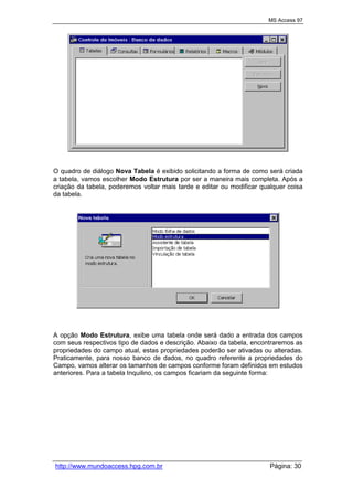MS Access 97
http://www.mundoaccess.hpg.com.br Página: 30
O quadro de diálogo Nova Tabela é exibido solicitando a forma de como será criada
a tabela, vamos escolher Modo Estrutura por ser a maneira mais completa. Após a
criação da tabela, poderemos voltar mais tarde e editar ou modificar qualquer coisa
da tabela.
A opção Modo Estrutura, exibe uma tabela onde será dado a entrada dos campos
com seus respectivos tipo de dados e descrição. Abaixo da tabela, encontraremos as
propriedades do campo atual, estas propriedades poderão ser ativadas ou alteradas.
Praticamente, para nosso banco de dados, no quadro referente a propriedades do
Campo, vamos alterar os tamanhos de campos conforme foram definidos em estudos
anteriores. Para a tabela Inquilino, os campos ficariam da seguinte forma:
 