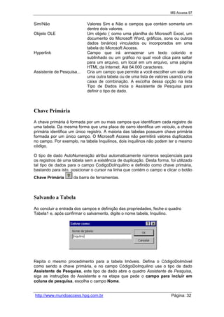 MS Access 97
http://www.mundoaccess.hpg.com.br Página: 32
Sim/Não Valores Sim e Não e campos que contém somente um
dentre dois valores.
Objeto OLE Um objeto ( como uma planilha do Microsoft Excel, um
documento do Microsoft Word, gráficos, sons ou outros
dados binários) vinculados ou incorporados em uma
tabela do Microsoft Access.
Hyperlink Campo que irá armazenar um texto colorido e
sublinhado ou um gráfico no qual você clica para saltar
para um arquivo, um local em um arquivo, uma página
HTML da Internet. Até 64.000 caracteres.
Assistente de Pesquisa... Cria um campo que permite a você escolher um valor de
uma outra tabela ou de uma lista de valores usando uma
caixa de combinação. A escolha dessa opção na lista
Tipo de Dados inicia o Assistente de Pesquisa para
definir o tipo de dado.
Chave Primária
A chave primária é formada por um ou mais campos que identificam cada registro de
uma tabela. Da mesma forma que uma placa de carro identifica um veículo, a chave
primária identifica um único registro. A maioria das tabelas possuem chave primária
formada por um único campo. O Microsoft Access não permitirá valores duplicados
no campo. Por exemplo, na tabela Inquilinos, dois inquilinos não podem ter o mesmo
código.
O tipo de dado AutoNumeração atribui automaticamente números seqüenciais para
os registros de uma tabela sem a existência de duplicação. Desta forma, foi utilizado
tal tipo de dados para o campo CodigoDoInquilino e definido como chave primária,
bastando para isto, posicionar o cursor na linha que contém o campo e clicar o botão
Chave Primária da barra de ferramentas.
Salvando a Tabela
Ao concluir a entrada dos campos e definição das propriedades, feche o quadro
Tabela1 e, após confirmar o salvamento, digite o nome tabela, Inquilino.
Repita o mesmo procedimento para a tabela Imóveis. Defina o CódigoDoImóvel
como sendo a chave primária, e no campo CódigoDoInquilino use o tipo de dado
Assistente de Pesquisa, este tipo de dado abre o quadro Assistente de Pesquisa,
siga as instruções do Assistente e na etapa que pede o campo para incluir em
coluna de pesquisa, escolha o campo Nome.
 