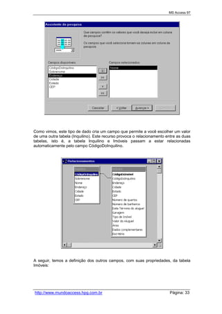 MS Access 97
http://www.mundoaccess.hpg.com.br Página: 33
Como vimos, este tipo de dado cria um campo que permite a você escolher um valor
de uma outra tabela (Inquilino). Este recurso provoca o relacionamento entre as duas
tabelas, isto é, a tabela Inquilino e Imóveis passam a estar relacionadas
automaticamente pelo campo CódigoDoInquilino.
A seguir, temos a definição dos outros campos, com suas propriedades, da tabela
Imóveis:
 