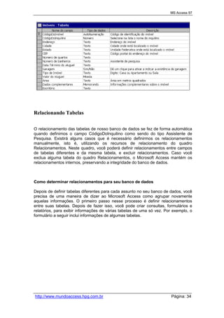 MS Access 97
http://www.mundoaccess.hpg.com.br Página: 34
Relacionando Tabelas
O relacionamento das tabelas de nosso banco de dados se fez de forma automática
quando definimos o campo CódigoDoInquilino como sendo do tipo Assistente de
Pesquisa. Existirá alguns casos que é necessário definirmos os relacionamentos
manualmente, isto é, utilizando os recursos de relacionamento do quadro
Relacionamentos. Neste quadro, você poderá definir relacionamentos entre campos
de tabelas diferentes e da mesma tabela, e excluir relacionamentos. Caso você
exclua alguma tabela do quadro Relacionamentos, o Microsoft Access mantém os
relacionamentos internos, preservando a integridade do banco de dados.
Como determinar relacionamentos para seu banco de dados
Depois de definir tabelas diferentes para cada assunto no seu banco de dados, você
precisa de uma maneira de dizer ao Microsoft Access como agrupar novamente
aquelas informações. O primeiro passo nesse processo é definir relacionamentos
entre suas tabelas. Depois de fazer isso, você pode criar consultas, formulários e
relatórios, para exibir informações de várias tabelas de uma só vez. Por exemplo, o
formulário a seguir inclui informações de algumas tabelas.
 