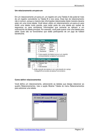 MS Access 97
http://www.mundoaccess.hpg.com.br Página: 37
Um relacionamento um-para-um
Em um relacionamento um-para-um, um registro em uma Tabela A não pode ter mais
de um registro coincidente na Tabela B e vice versa. Esse tipo de relacionamento
não é comum, porque a maioria das informações relacionadas desta maneira deveria
estar em uma única tabela. Você talvez utilize um relacionamento um-para-um para
dividir uma tabela muito grande, para isolar parte de uma tabela por razões de
segurança ou para armazenar informações que somente se aplicam a um
subconjunto da tabela principal. Por exemplo, você pode querer criar uma tabela para
saber quais são os funcionários que estão participando de um jogo de futebol
beneficente.
Como definir relacionamentos
Você define um relacionamento, adicionando as tabelas que deseja relacionar ao
quadro Relacionamentos. Use a opção Mostrar Tabela do menu Relacionamentos
para adicionar uma tabela.
 