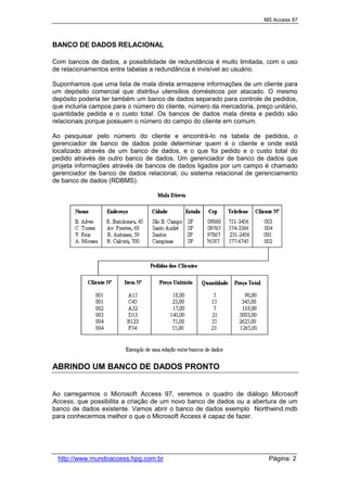 MS Access 97
http://www.mundoaccess.hpg.com.br Página: 2
BANCO DE DADOS RELACIONAL
Com bancos de dados, a possibilidade de redundância é muito limitada, com o uso
de relacionamentos entre tabelas a redundância é invisível ao usuário.
Suponhamos que uma lista de mala direta armazene informações de um cliente para
um depósito comercial que distribui utensílios domésticos por atacado. O mesmo
depósito poderia ter também um banco de dados separado para controle de pedidos,
que incluiria campos para o número do cliente, número da mercadoria, preço unitário,
quantidade pedida e o custo total. Os bancos de dados mala direta e pedido são
relacionais porque possuem o número do campo do cliente em comum.
Ao pesquisar pelo número do cliente e encontrá-lo na tabela de pedidos, o
gerenciador de banco de dados pode determinar quem é o cliente e onde está
localizado através de um banco de dados, e o que foi pedido e o custo total do
pedido através de outro banco de dados. Um gerenciador de banco de dados que
projeta informações através de bancos de dados ligados por um campo é chamado
gerenciador de banco de dados relacional, ou sistema relacional de gerenciamento
de banco de dados (RDBMS).
ABRINDO UM BANCO DE DADOS PRONTO
Ao carregarmos o Microsoft Access 97, veremos o quadro de diálogo Microsoft
Access, que possibilita a criação de um novo banco de dados ou a abertura de um
banco de dados existente. Vamos abrir o banco de dados exemplo Northwind.mdb
para conhecermos melhor o que o Microsoft Access é capaz de fazer.
 
