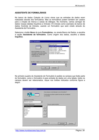 MS Access 97
http://www.mundoaccess.hpg.com.br Página: 39
ASSISTENTE DE FORMULÁRIOS
No banco de dados Coleção de Livros vimos que as entradas de dados eram
realizadas através dos formulários. Mas os formulários podem também ser usados
para a criação de menus e caixas de diálogos. No momento, vamos carregar de
dados nossas tabelas Inquilinos e Imóveis (15 imóveis como exemplo) do banco de
dados Controle de Imóveis, usando um formulário que será criado através do
Assistente de Formulário.
Selecione o botão Novo da guia Formulários, na Janela Banco de Dados, e escolha
a opção Assistente de formulário. Como origem dos dados, escolha a tabela
Inquilino.
No primeiro quadro do Assistente de Formulário é pedido os campos que farão parte
do formulário, como o formulário é para entrada de dados em uma tabela, todos os
campos devem ser relacionados, clique nos botões indicados conforme figura a
seguir.
 