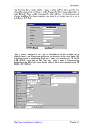MS Access 97
http://www.mundoaccess.hpg.com.br Página: 40
Nas próximas duas etapas, aceite o layout e estilo definido como padrão pelo
Microsoft Access dando um clique no botão Avançar. Na última etapa, clique sobre o
botão Concluir. Como padrão, o Access exibe o formulário de entrada de dados para
a tabela Inquilino. Crie alguns registros, para saltar de um campo para outro, use a
tecla Tab ou Shift+Tab.
Utilize o mesmo procedimento para criar um formulário de entrada de dados para a
tabela Imóveis e, crie 15 registros conforme o planejamento do banco de dados. (15
imóveis sendo que: o escritório de Recife tem 7 casas com aluguéis entre R$ 500,00
a R$ 1.500,00; o escritório de São Paulo tem 1 casa, 4 salas e 3 apartamentos
distribuídos entre São Paulo, Minas Gerais e Rio de Janeiro com aluguéis entre R$
800,00 a R$ 2.500,00)
 