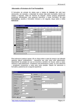 MS Access 97
http://www.mundoaccess.hpg.com.br Página: 41
Alterando a Estrutura de Um Formulário
O formulário de entrada de dados para a tabela de Imóveis não está bem
estruturado, por exemplo, a descrição do campo data está incompleta, deviria ser
exibido o seguinte: “Data de Término do Aluguel”. Outros campos apresentam
problemas semelhantes, mas podemos restruturar o nosso formulário. Na guia
Formulários, escolha o formulário Imóveis e, em seguida, clique sobre o botão
Estruturar.
Para estruturar qualquer campo, dê um clique sobre a caixa do campo a ser alterado
(aparece alguns quadradinhos - representa que esta caixa está selecionada),
dependendo da posição em que se encontra o ponteiro do mouse, sobre a caixa,
veremos a seta bidirecional - arrastando você dimensiona a caixa, ou uma mãozinha
- arrastando moveremos a caixa para outra posição. Depois de restruturar o
formulário, poderemos ter a seguinte aparência:
 