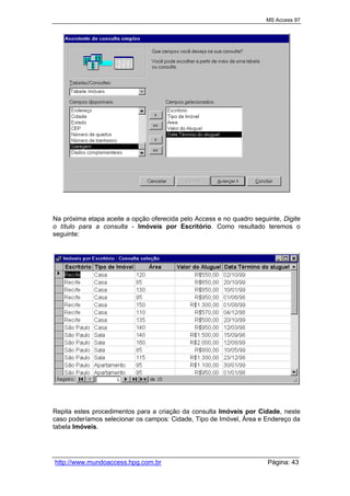 MS Access 97
http://www.mundoaccess.hpg.com.br Página: 43
Na próxima etapa aceite a opção oferecida pelo Access e no quadro seguinte, Digite
o título para a consulta - Imóveis por Escritório. Como resultado teremos o
seguinte:
Repita estes procedimentos para a criação da consulta Imóveis por Cidade, neste
caso poderíamos selecionar os campos: Cidade, Tipo de Imóvel, Área e Endereço da
tabela Imóveis.
 