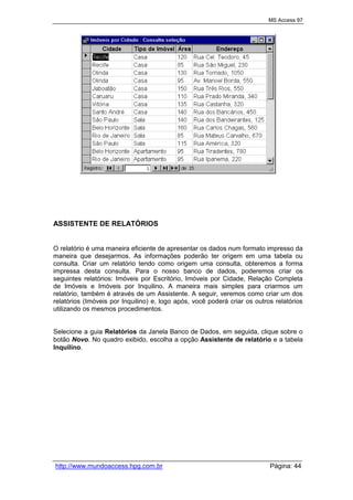 MS Access 97
http://www.mundoaccess.hpg.com.br Página: 44
ASSISTENTE DE RELATÓRIOS
O relatório é uma maneira eficiente de apresentar os dados num formato impresso da
maneira que desejarmos. As informações poderão ter origem em uma tabela ou
consulta. Criar um relatório tendo como origem uma consulta, obteremos a forma
impressa desta consulta. Para o nosso banco de dados, poderemos criar os
seguintes relatórios: Imóveis por Escritório, Imóveis por Cidade, Relação Completa
de Imóveis e Imóveis por Inquilino. A maneira mais simples para criarmos um
relatório, também é através de um Assistente. A seguir, veremos como criar um dos
relatórios (Imóveis por Inquilino) e, logo após, você poderá criar os outros relatórios
utilizando os mesmos procedimentos.
Selecione a guia Relatórios da Janela Banco de Dados, em seguida, clique sobre o
botão Novo. No quadro exibido, escolha a opção Assistente de relatório e a tabela
Inquilino.
 