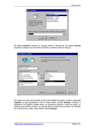 MS Access 97
http://www.mundoaccess.hpg.com.br Página: 45
Da tabela Inquilino, escolha os campos Nome e Sobrenome, da tabela Imóveis
escolha os campos Tipo de Imóvel, Endereço, Cidade e Valor do Aluguel.
No quadro que está sendo pedido a forma de exibição dos dados, aceite a opção por
Inquilino (a mais apropriada) e dê um clique sobre o botão Avançar. A seguir, o
Assistente de Relatório deseja saber se queremos adicionar níveis de grupo, no
relatório que estamos criando, os campos Nome e Sobrenome já estão na condição
de nível de grupo, então, clique sobre o botão Avançar.
 