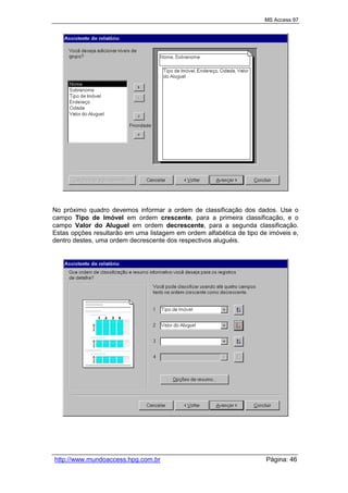 MS Access 97
http://www.mundoaccess.hpg.com.br Página: 46
No próximo quadro devemos informar a ordem de classificação dos dados. Use o
campo Tipo de Imóvel em ordem crescente, para a primeira classificação, e o
campo Valor do Aluguel em ordem decrescente, para a segunda classificação.
Estas opções resultarão em uma listagem em ordem alfabética de tipo de imóveis e,
dentro destes, uma ordem decrescente dos respectivos aluguéis.
 