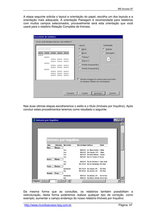 MS Access 97
http://www.mundoaccess.hpg.com.br Página: 47
A etapa seguinte solicita o layout e orientação do papel, escolha um dos layouts e a
orientação mais adequada. A orientação Paisagem é recomendada para relatórios
com muitos campos selecionados, provavelmente será esta orientação que você
usará para o relatório Relação Completa de Imóveis.
Nas duas últimas etapas escolheremos o estilo e o título (Imóveis por Inquilino). Após
concluir estes procedimentos teremos como resultado o seguinte:
Da mesma forma que as consultas, os relatórios também possibilitam a
restruturação, desta forma poderemos realizar qualquer tipo de correção, como
exemplo, aumentar o campo endereço do nosso relatório Imóveis por Inquilino.
 