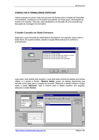 MS Access 97
http://www.mundoaccess.hpg.com.br Página: 48
CONSULTAS E FORMULÁRIOS ESPECIAIS
Vamos avançar um pouco mais nos recursos do Access para a criação de Consultas
e Formulários. Criaremos um formulário que exibirá, em duas guias, informações do
imóvel e do inquilino. Para isto, será necessário a construção de uma consulta que
fará parte da montagem do formulário.
Criando Consulta em Modo Estrutura
Selecione a guia Consulta da Janela Banco de Dados e, em seguida, clique sobre o
botão Novo. No quadro exibido, escolha a opção Modo estrutura e confirme o
procedimento.
Logo após, será exibido dois quadros, o que está atrás conterá as tabelas que iremos
utilizar, e o quadro a frente - Mostrar tabela, possui as tabelas disponíveis que
servirão como base para a criação da consulta. Selecione a tabela Imóveis e clique
sobre o botão Adicionar, faço o mesmo para a tabela Inquilino. Em seguida,
selecione o botão Fechar.
 