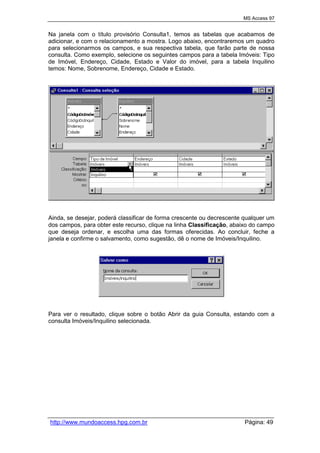 MS Access 97
http://www.mundoaccess.hpg.com.br Página: 49
Na janela com o título provisório Consulta1, temos as tabelas que acabamos de
adicionar, e com o relacionamento a mostra. Logo abaixo, encontraremos um quadro
para selecionarmos os campos, e sua respectiva tabela, que farão parte de nossa
consulta. Como exemplo, selecione os seguintes campos para a tabela Imóveis: Tipo
de Imóvel, Endereço, Cidade, Estado e Valor do imóvel, para a tabela Inquilino
temos: Nome, Sobrenome, Endereço, Cidade e Estado.
Ainda, se desejar, poderá classificar de forma crescente ou decrescente qualquer um
dos campos, para obter este recurso, clique na linha Classificação, abaixo do campo
que deseja ordenar, e escolha uma das formas oferecidas. Ao concluir, feche a
janela e confirme o salvamento, como sugestão, dê o nome de Imóveis/Inquilino.
Para ver o resultado, clique sobre o botão Abrir da guia Consulta, estando com a
consulta Imóveis/Inquilino selecionada.
 