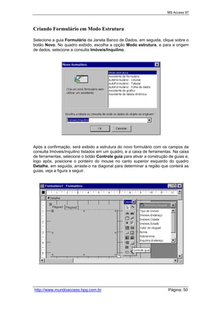 MS Access 97
http://www.mundoaccess.hpg.com.br Página: 50
Criando Formulário em Modo Estrutura
Selecione a guia Formulário da Janela Banco de Dados, em seguida, clique sobre o
botão Novo. No quadro exibido, escolha a opção Modo estrutura, e para a origem
de dados, selecione a consulta Imóveis/Inquilino.
Após a confirmação, será exibido a estrutura do novo formulário com os campos da
consulta Imóveis/inquilino listados em um quadro, e a caixa de ferramentas. Na caixa
de ferramentas, selecione o botão Controle guia para ativar a construção de guias e,
logo após, posicione o ponteiro do mouse no canto superior esquerdo do quadro
Detalhe, em seguida, arraste-o na diagonal para determinar a região que conterá as
guias, veja a figura a seguir.
 