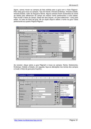 MS Access 97
http://www.mundoaccess.hpg.com.br Página: 51
Agora, vamos mover os campos da lista exibida para a guia com o título Página1.
Para esta guia mova os campos: Tipo de Imóvel, Imóveis.Endereço, Imóveis.Cidade,
Imóveis.Estado, Valor do Aluguel e Nome. Alguns campos foram acrescidos do nome
da tabela para diferenciar do campo de mesmo nome pertencente a outra tabela.
Para mudar o texto do campo, basta dar dois cliques, um para selecionar - outro para
editar; no caso do título da guia, dê um duplo clique e altere o nome na guia Todos
pertencente ao quadro Página:Página1.
Ao concluir, clique sobre a guia Página2 e mova os campos: Nome, Sobrenome,
Endereço, Cidade e Estado, em seguida, faça as alterações nos nomes dos campos
e mude o título da guia para Inquilino.
 