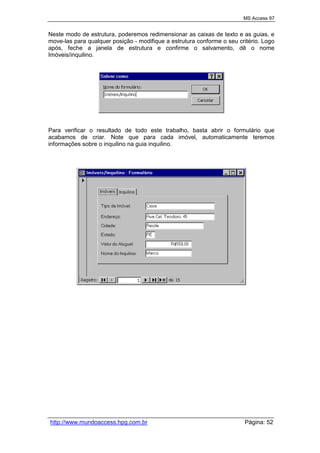 MS Access 97
http://www.mundoaccess.hpg.com.br Página: 52
Neste modo de estrutura, poderemos redimensionar as caixas de texto e as guias, e
move-las para qualquer posição - modifique a estrutura conforme o seu critério. Logo
após, feche a janela de estrutura e confirme o salvamento, dê o nome
Imóveis/inquilino.
Para verificar o resultado de todo este trabalho, basta abrir o formulário que
acabamos de criar. Note que para cada imóvel, automaticamente teremos
informações sobre o inquilino na guia inquilino.
 