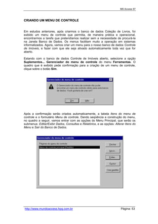 MS Access 97
http://www.mundoaccess.hpg.com.br Página: 53
CRIANDO UM MENU DE CONTROLE
Em estudos anteriores, após criarmos o banco de dados Coleção de Livros, foi
exibido um menu de controle que permitia, de maneira prática e operacional,
encontrarmos a tarefa que pretendíamos realizar sem a necessidade de procurá-la
na Janela Banco de Dados. Os menus facilitam muito a operação em sistemas
informatizados. Agora, vamos criar um menu para o nosso banco de dados Controle
de Imóveis, e fazer com que ele seja ativado automaticamente toda vez que for
aberto.
Estando com o banco de dados Controle de Imóveis aberto, selecione a opção
Suplementos... Gerenciador do menu de controle do menu Ferramentas. O
quadro que é exibido pede confirmação para a criação de um menu de controle,
clique sobre o botão Sim.
Após a confirmação serão criados automaticamente, a tabela Itens do menu de
controle e o formulário Menu de controle. Dando seqüência a construção do menu,
no quadro a seguir, vamos entrar com as opções do Menu Principal, que serão os
submenus: Editar/Exibir Dados, Consultas e Relatórios, e as opções: Alterar Itens do
Menu e Sair do Banco de Dados.
 