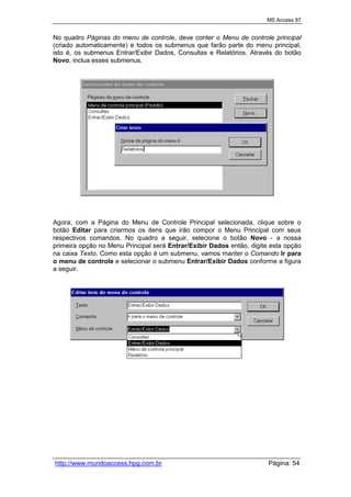 MS Access 97
http://www.mundoaccess.hpg.com.br Página: 54
No quadro Páginas do menu de controle, deve conter o Menu de controle principal
(criado automaticamente) e todos os submenus que farão parte do menu principal,
isto é, os submenus Entrar/Exibir Dados, Consultas e Relatórios. Através do botão
Novo, inclua esses submenus.
Agora, com a Página do Menu de Controle Principal selecionada, clique sobre o
botão Editar para criarmos os itens que irão compor o Menu Principal com seus
respectivos comandos. No quadro a seguir, selecione o botão Novo - a nossa
primeira opção no Menu Principal será Entrar/Exibir Dados então, digite esta opção
na caixa Texto. Como esta opção é um submenu, vamos manter o Comando Ir para
o menu de controle e selecionar o submenu Entrar/Exibir Dados conforme a figura
a seguir.
 