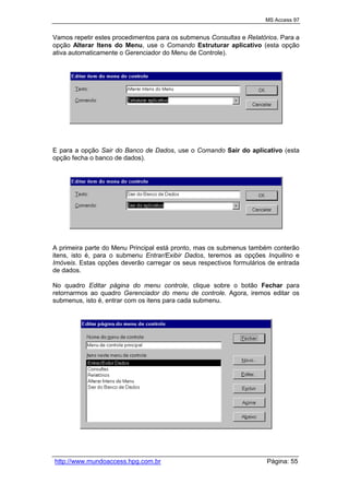 MS Access 97
http://www.mundoaccess.hpg.com.br Página: 55
Vamos repetir estes procedimentos para os submenus Consultas e Relatórios. Para a
opção Alterar Itens do Menu, use o Comando Estruturar aplicativo (esta opção
ativa automaticamente o Gerenciador do Menu de Controle).
E para a opção Sair do Banco de Dados, use o Comando Sair do aplicativo (esta
opção fecha o banco de dados).
A primeira parte do Menu Principal está pronto, mas os submenus também conterão
itens, isto é, para o submenu Entrar/Exibir Dados, teremos as opções Inquilino e
Imóveis. Estas opções deverão carregar os seus respectivos formulários de entrada
de dados.
No quadro Editar página do menu controle, clique sobre o botão Fechar para
retornarmos ao quadro Gerenciador do menu de controle. Agora, iremos editar os
submenus, isto é, entrar com os itens para cada submenu.
 
