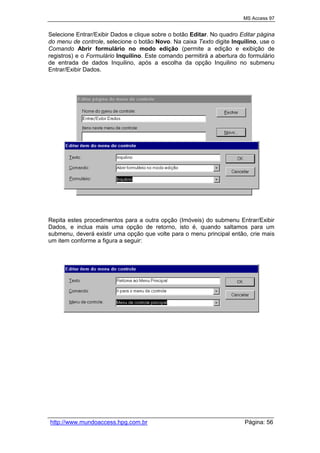 MS Access 97
http://www.mundoaccess.hpg.com.br Página: 56
Selecione Entrar/Exibir Dados e clique sobre o botão Editar. No quadro Editar página
do menu de controle, selecione o botão Novo. Na caixa Texto digite Inquilino, use o
Comando Abrir formulário no modo edição (permite a edição e exibição de
registros) e o Formulário Inquilino. Este comando permitirá a abertura do formulário
de entrada de dados Inquilino, após a escolha da opção Inquilino no submenu
Entrar/Exibir Dados.
Repita estes procedimentos para a outra opção (Imóveis) do submenu Entrar/Exibir
Dados, e inclua mais uma opção de retorno, isto é, quando saltamos para um
submenu, deverá existir uma opção que volte para o menu principal então, crie mais
um item conforme a figura a seguir:
 