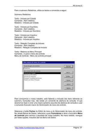 MS Access 97
http://www.mundoaccess.hpg.com.br Página: 57
Para o submenu Relatórios, utilize os textos e comandos a seguir:
Submenu Relatórios
Texto - Imóveis por Cidade
Comando - Abrir relatório
Relatório - Imóveis por Cidade
Texto - Imóveis por Escritório
Comando - Abrir relatório
Relatório - Imóveis por Escritório
Texto - Imóveis por Inquilino
Comando - Abrir relatório
Relatório - Imóveis por Inquilino
Texto - Relação Completa de Imóveis
Comando - Abrir relatório
Relatório - Relação Completa de Imóveis
Texto - Retorna ao Menu Principal
Comando - Ir para o menu de controle
Menu de Controle - Menu de controle principal
Para concluirmos o nosso trabalho, está faltando a inclusão dos itens referente ao
submenu Consultas mas, não existe um comando de abertura de consulta. O que
deveremos fazer é criar uma macro (próximo assunto) de abertura de consulta e usar
o comando Executar macro do Gerenciador de menu de controle.
Selecione o botão Fechar do Editor de menu e do Gerenciador de menu de controle.
Na Janela Banco de Dados, selecione a guia Formulários e abra o formulário Menu
de controle para vermos o resultado de nosso trabalho. No menu exibido, navegue
por todas opções, inclusive Sair do Banco de Dados.
 