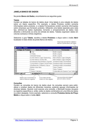 MS Access 97
http://www.mundoaccess.hpg.com.br Página: 4
JANELA BANCO DE DADOS
Na janela Banco de Dados, encontraremos as seguintes guias:
Tabela
Contém as tabelas do banco de dados atual. Uma tabela é uma coleção de dados
sobre um tópico específico. Por exemplo, a tabela Produtos contém somente
informações sobre produtos, e a tabela Fornecedores contém somente informações
sobre empresas que fornecem produtos. Utilizando uma tabela separada para cada
tipo, eliminam-se dados duplicados, tornando o armazenamento de dados mais
eficiente e diminuindo os erros de entrada de dados. Tabelas organizam dados em
colunas (campos) e linhas (registros).
Selecione a guia Tabela, escolha a tabela Produtos e clique sobre o botão Abrir
localizado no lado direito da janela Banco de Dados.
Consultas
Contém as consultas do banco de dados atual. As consultas servem para exibir,
alterar e analisar dados de diferentes maneiras, podendo agrupar informações de
diversas tabelas. Quando você executa uma consulta, o Microsoft Access recupera
os registros específicos e, então, exibe os dados combinados em uma folha de dados
na ordem desejada. Como exemplo, selecione a consulta Produtos Acima do Preço
Médio e clique sobre o botão Abrir.
 