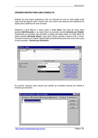 MS Access 97
http://www.mundoaccess.hpg.com.br Página: 59
CRIANDO MACRO PARA UMA CONSULTA
Através de uma macro poderemos criar um conjunto de uma ou mais ações onde
cada uma faz alguma coisa. Vamos criar uma macro que execute uma seqüência de
ações para a abertura de uma consulta.
Selecione a guia Macros e clique sobre o botão Novo. Na caixa de nome Ação
escolha AbrirConsulta, e na caixa Nome da consulta, escolha Imóveis por Cidade.
Geralmente as consultas não permitem a edição de dados então, na caixa Modo de
dados escolha Somente leitura. Logo após, feche a janela e salve-a com o nome:
Consulta Imóveis por Cidade. Repita estes procedimentos para criar uma macro para
a outra consulta - Imóveis por Escritório.
Ao concluir, teremos duas macros que abrirão as consultas Imóveis por Cidade e
Imóveis por Escritório.
 