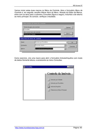 MS Access 97
http://www.mundoaccess.hpg.com.br Página: 60
Vamos incluir estas duas macros no Menu de Controle. Abra o formulário Menu de
Controle e, em seguida, escolha Alterar Itens do Menu. Através do Editor de Menus,
entre com os itens para o submenu Consultas (figura a seguir), incluindo o de retorno
ao menu principal. Ao concluir, verifique o resultado.
Como exercício, crie uma macro para abrir o formulário Imóveis/Inquilino com modo
de dados Somente leitura, e acrescente ao menu Consultas.
 