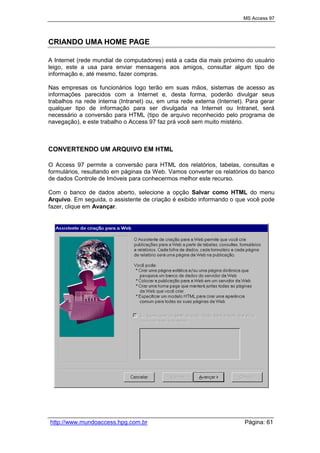 MS Access 97
http://www.mundoaccess.hpg.com.br Página: 61
CRIANDO UMA HOME PAGE
A Internet (rede mundial de computadores) está a cada dia mais próximo do usuário
leigo, este a usa para enviar mensagens aos amigos, consultar algum tipo de
informação e, até mesmo, fazer compras.
Nas empresas os funcionários logo terão em suas mãos, sistemas de acesso as
informações parecidos com a Internet e, desta forma, poderão divulgar seus
trabalhos na rede interna (Intranet) ou, em uma rede externa (Internet). Para gerar
qualquer tipo de informação para ser divulgada na Internet ou Intranet, será
necessário a conversão para HTML (tipo de arquivo reconhecido pelo programa de
navegação), e este trabalho o Access 97 faz prá você sem muito mistério.
CONVERTENDO UM ARQUIVO EM HTML
O Access 97 permite a conversão para HTML dos relatórios, tabelas, consultas e
formulários, resultando em páginas da Web. Vamos converter os relatórios do banco
de dados Controle de Imóveis para conhecermos melhor este recurso.
Com o banco de dados aberto, selecione a opção Salvar como HTML do menu
Arquivo. Em seguida, o assistente de criação é exibido informando o que você pode
fazer, clique em Avançar.
 