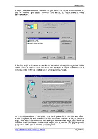 MS Access 97
http://www.mundoaccess.hpg.com.br Página: 62
A seguir, selecione todos os relatórios da guia Relatórios, clique no quadradinho ao
lado do relatório que deseja converter para HTML, ou clique sobre o botão
Selecionar tudo.
A próxima etapa solicita um modelo HTML para servir como padronagem de fundo,
vamos utilizar o Padrão dando um clique em Avançar. A seguir, também aceite o
formato padrão de HTML estático dando um clique em Avançar.
No quadro que solicita o local para onde serão gravados os arquivos em HTML,
aceite o sugerido ou escolha outro através do botão Procurar. A seguir, próxima
etapa, ative a caixa de verificação para a criação de uma Home Page, desta forma os
relatórios ficam vinculadas a uma única página, isto é, existirá uma página padrão
que permite saltar para o relatório que desejarmos.
 