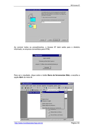 MS Access 97
http://www.mundoaccess.hpg.com.br Página: 63
Ao concluir todos os procedimentos, o Access 97 dará saída para o diretório
informado, os arquivos convertidos para HTML.
Para ver o resultado, clique sobre o botão Barra de ferramentas Web, e escolha a
opção Abrir do menu Ir.
 