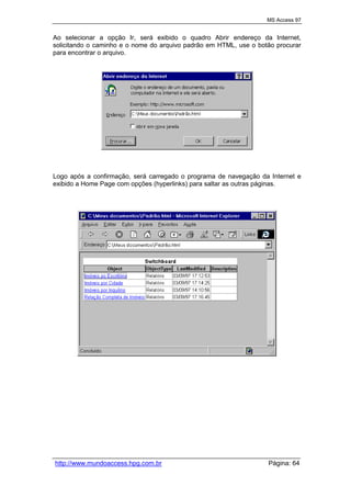 MS Access 97
http://www.mundoaccess.hpg.com.br Página: 64
Ao selecionar a opção Ir, será exibido o quadro Abrir endereço da Internet,
solicitando o caminho e o nome do arquivo padrão em HTML, use o botão procurar
para encontrar o arquivo.
Logo após a confirmação, será carregado o programa de navegação da Internet e
exibido a Home Page com opções (hyperlinks) para saltar as outras páginas.
 