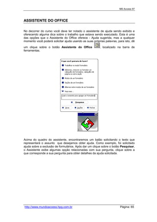 MS Access 97
http://www.mundoaccess.hpg.com.br Página: 65
ASSISTENTE DO OFFICE
No decorrer do curso você deve ter notado o assistente de ajuda sendo exibido e
oferecendo alguma dica sobre o trabalho que estava sendo executado. Esta é uma
das opções que o Assistente do Office oferece - Ajuda sugerida, mas a qualquer
momento você poderá solicitar ajuda usando as suas próprias palavras, para isto, dê
um clique sobre o botão Assistente do Office , localizado na barra de
ferramentas.
Acima do quadro do assistente, encontraremos um balão solicitando o texto que
representará o assunto que desejamos obter ajuda. Como exemplo, foi solicitado
ajuda sobre a exclusão de formulários. Após dar um clique sobre o botão Pesquisar,
o Assistente exibe algumas opção relacionadas com sua pergunta, clique sobre a
que corresponde a sua pergunta para obter detalhes da ajuda solicitada.
 
