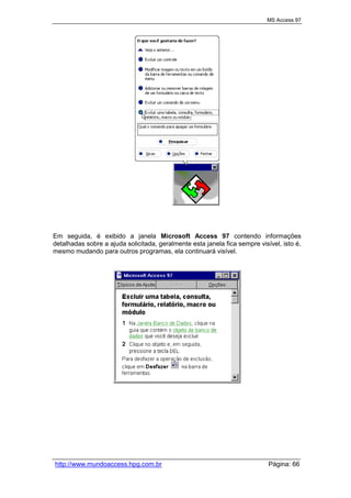 MS Access 97
http://www.mundoaccess.hpg.com.br Página: 66
Em seguida, é exibido a janela Microsoft Access 97 contendo informações
detalhadas sobre a ajuda solicitada, geralmente esta janela fica sempre visível, isto é,
mesmo mudando para outros programas, ela continuará visível.
 