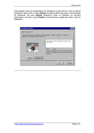 MS Access 97
http://www.mundoaccess.hpg.com.br Página: 67
Caso deseje mudar as características do assistente ou até mesmo a cara do próprio
Assistente, clique sobre o botão Opções no balão exibido logo após a apresentação
do Assistente. Na guia Opções poderemos ativar ou desativar os recursos
disponíveis e as dicas, na guia Galeria, encontraremos a opção de mudar a cara do
Assistente.
 