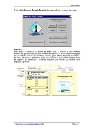 MS Access 97
http://www.mundoaccess.hpg.com.br Página: 7
O formulário Menu de Controle Principal é um exemplo de formulário tipo menu.
Relatórios
Exibe todos os relatórios do banco de dados atual. O relatório é uma maneira
eficiente de apresentar seus dados numa forma impressa. A maioria das informações
em um relatório vêm de uma tabela ou consulta que é a fonte de dados do relatório.
As outras informações do relatório estão armazenadas na estrutura do relatório. Além
de imprimir as informações conforme estrutura pré-definida, poderemos criar
etiquetas e gráficos.
 
