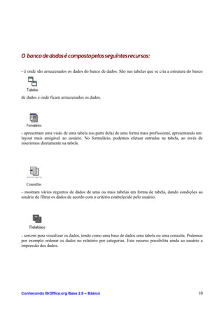 O bancodedadosécompostopelosseguintesrecursos:
– é onde são armazenados os dados do banco de dados. São nas tabelas que se cria a estrutura do banco
de dados e onde ficam armazenados os dados.
– apresentam uma visão de uma tabela (ou parte dela) de uma forma mais profissional, apresentando um
layout mais amigável ao usuário. No formulário, podemos efetuar entradas na tabela, ao invés de
inserirmos diretamente na tabela.
– mostram vários registros de dados de uma ou mais tabelas em forma de tabela, dando condições ao
usuário de filtrar os dados de acordo com o critério estabelecido pelo usuário.
– servem para visualizar os dados, tendo como uma base de dados uma tabela ou uma consulta. Podemos
por exemplo ordenar os dados no relatório por categorias. Este recurso possibilita ainda ao usuário a
impressão dos dados.
Conhecendo BrOffice.org Base 2.0 – Básico 10
 
