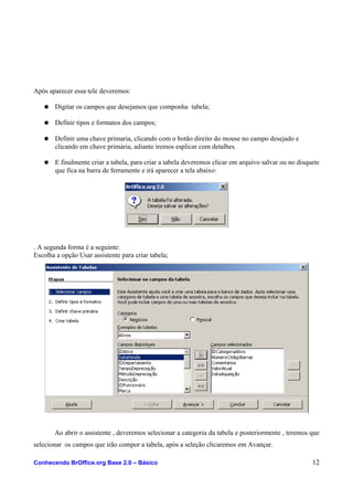 Após aparecer essa tele deveremos:
● Digitar os campos que desejamos que componha tabela;
● Definir tipos e formatos dos campos;
● Definir uma chave primaria, clicando com o botão direito do mouse no campo desejado e
clicando em chave primária, adiante iremos esplicar com detalhes.
● E finalmente criar a tabela, para criar a tabela deveremos clicar em arquivo salvar ou no disquete
que fica na barra de ferramente e irá aparecer a tela abaixo:
. A segunda forma é a seguinte:
Escolha a opção Usar assistente para criar tabela;
Ao abrir o assistente , deveremos selecionar a categoria da tabela e posteriormente , teremos que
selecionar os campos que irão compor a tabela, após a seleção clicaremos em Avançar.
Conhecendo BrOffice.org Base 2.0 – Básico 12
 