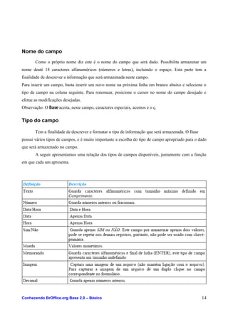 Nome do campo
Como o próprio nome diz este é o nome do campo que será dado. Possibilita armazenar um
nome deaté 18 caracteres alfanuméricos (números e letras), incluindo o espaço. Esta parte tem a
finalidade de descrever a informação que será armazenada neste campo.
Para inserir um campo, basta inserir um novo nome na próxima linha em branco abaixo e selecione o
tipo de campo na coluna seguinte. Para renomear, posicione o cursor no nome do campo desejado e
efetue as modificações desejadas.
Observação: O Base aceita, neste campo, caracteres especiais, acentos e o ç.
Tipo do campo
Tem a finalidade de descrever e formatar o tipo de informação que será armazenada. O Base
possui vários tipos de campos, e é muito importante a escolha do tipo de campo apropriado para o dado
que será armazenado no campo.
A seguir apresentamos uma relação dos tipos de campos disponíveis, juntamente com a função
em que cada um apresenta.
Conhecendo BrOffice.org Base 2.0 – Básico 14
 